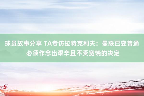 球员故事分享 TA专访拉特克利夫：曼联已变普通 必须作念出艰辛且不受宽饶的决定