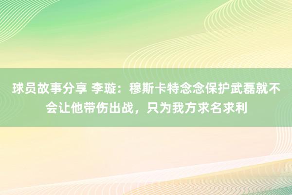 球员故事分享 李璇：穆斯卡特念念保护武磊就不会让他带伤出战，只为我方求名求利