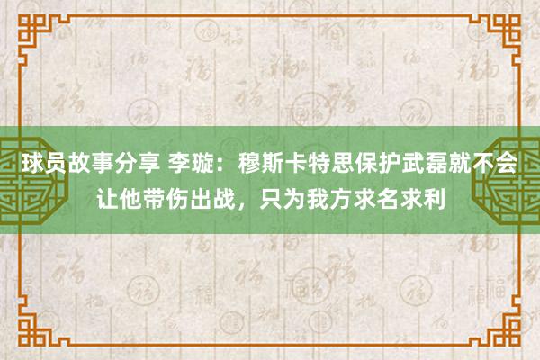 球员故事分享 李璇：穆斯卡特思保护武磊就不会让他带伤出战，只为我方求名求利