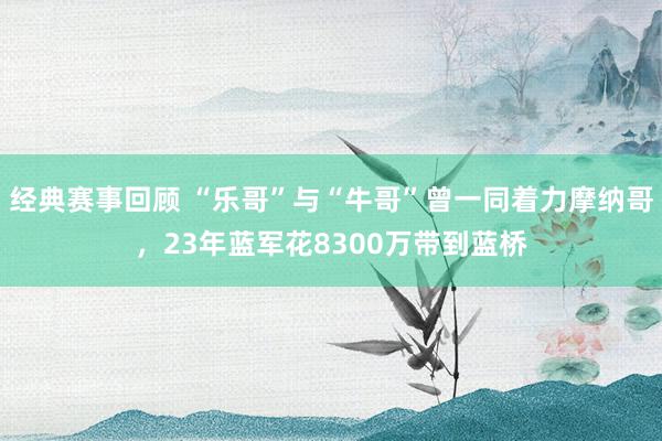 经典赛事回顾 “乐哥”与“牛哥”曾一同着力摩纳哥，23年蓝军花8300万带到蓝桥