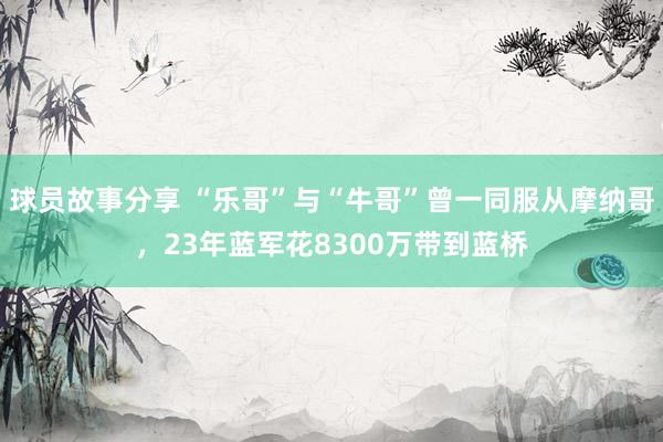 球员故事分享 “乐哥”与“牛哥”曾一同服从摩纳哥，23年蓝军花8300万带到蓝桥