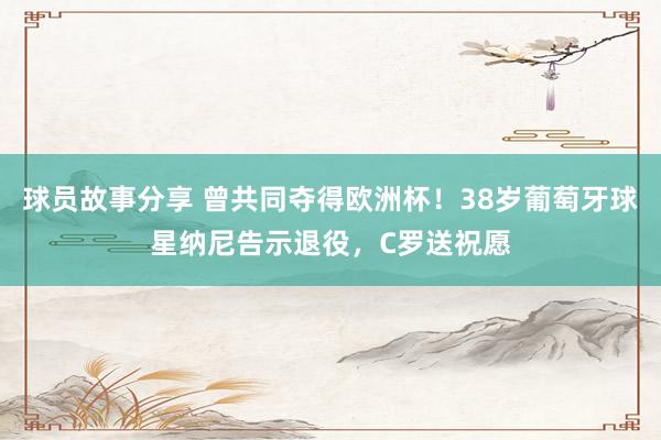 球员故事分享 曾共同夺得欧洲杯！38岁葡萄牙球星纳尼告示退役，C罗送祝愿