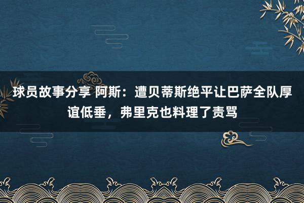 球员故事分享 阿斯：遭贝蒂斯绝平让巴萨全队厚谊低垂，弗里克也料理了责骂