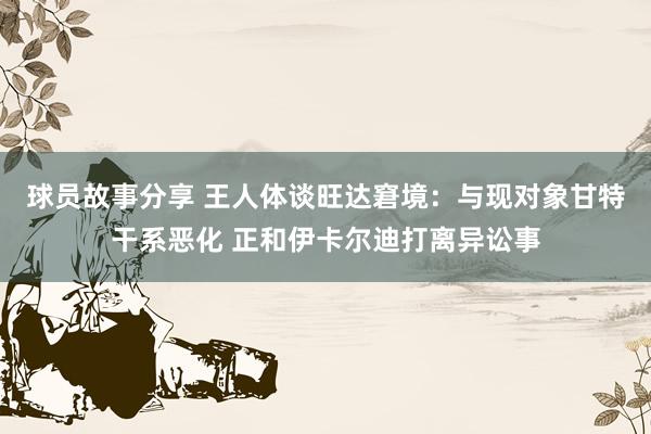 球员故事分享 王人体谈旺达窘境：与现对象甘特干系恶化 正和伊卡尔迪打离异讼事