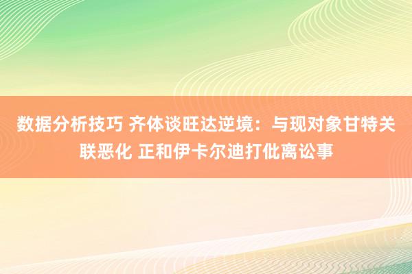 数据分析技巧 齐体谈旺达逆境：与现对象甘特关联恶化 正和伊卡尔迪打仳离讼事