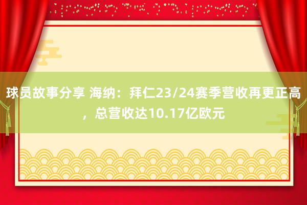 球员故事分享 海纳：拜仁23/24赛季营收再更正高，总营收达10.17亿欧元