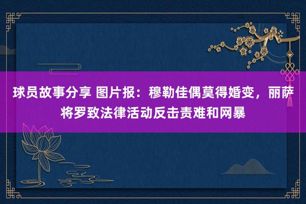 球员故事分享 图片报：穆勒佳偶莫得婚变，丽萨将罗致法律活动反击责难和网暴