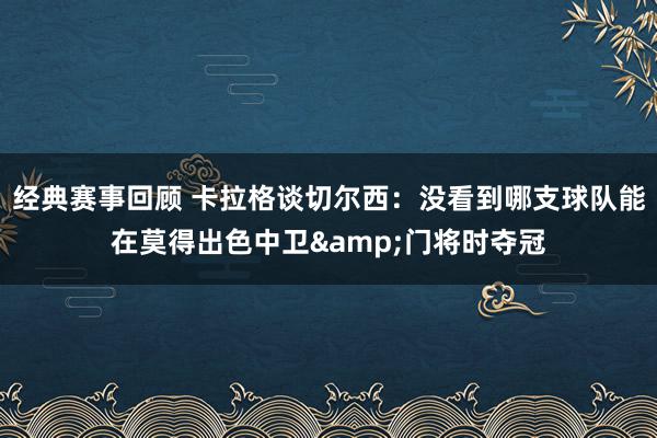 经典赛事回顾 卡拉格谈切尔西：没看到哪支球队能在莫得出色中卫&门将时夺冠