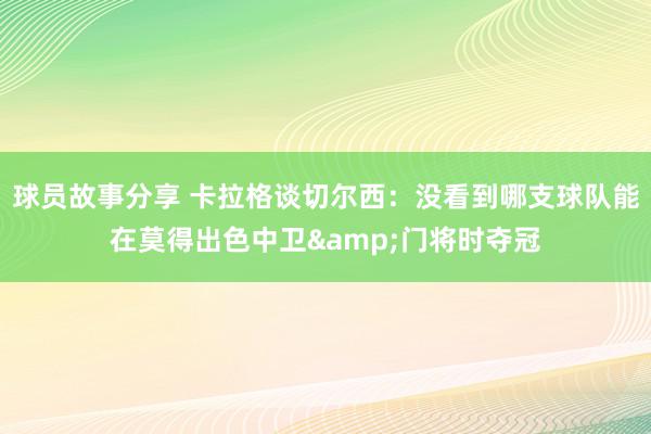 球员故事分享 卡拉格谈切尔西：没看到哪支球队能在莫得出色中卫&门将时夺冠