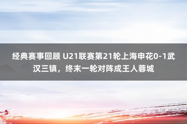 经典赛事回顾 U21联赛第21轮上海申花0-1武汉三镇，终末一轮对阵成王人蓉城