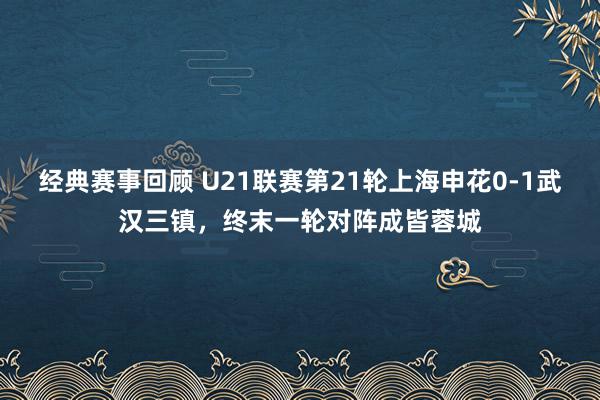 经典赛事回顾 U21联赛第21轮上海申花0-1武汉三镇，终末一轮对阵成皆蓉城