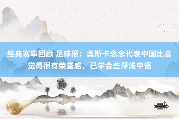 经典赛事回顾 足球报：奥斯卡念念代表中国比赛觉得很有荣誉感，已学会些浮浅中语