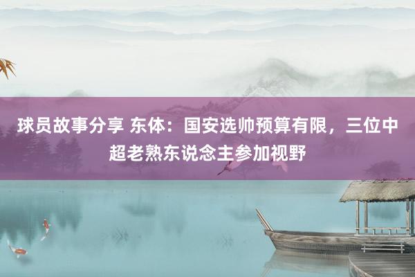 球员故事分享 东体：国安选帅预算有限，三位中超老熟东说念主参加视野