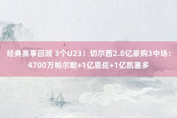 经典赛事回顾 3个U23！切尔西2.8亿豪购3中场：4700万帕尔默+1亿恩佐+1亿凯塞多