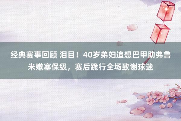 经典赛事回顾 泪目！40岁弟妇追想巴甲助弗鲁米嫩塞保级，赛后跪行全场致谢球迷