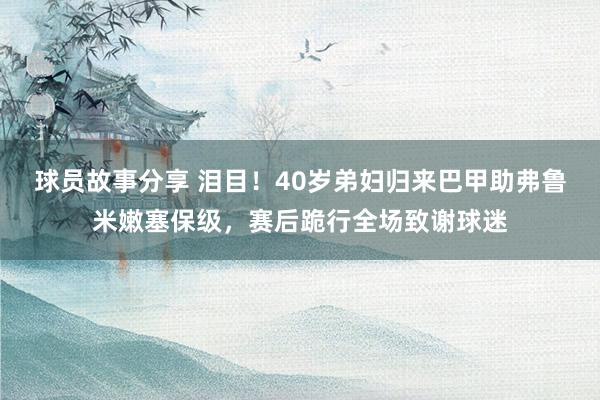 球员故事分享 泪目！40岁弟妇归来巴甲助弗鲁米嫩塞保级，赛后跪行全场致谢球迷