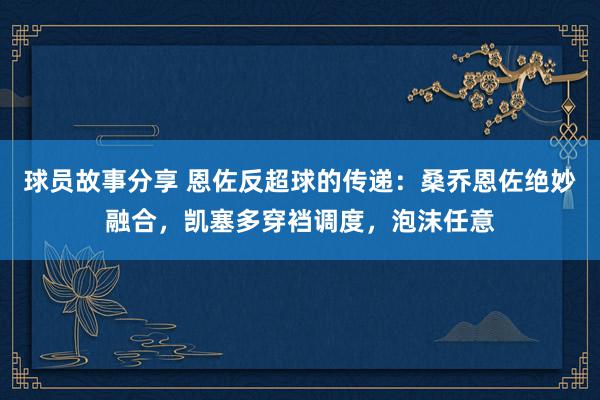 球员故事分享 恩佐反超球的传递：桑乔恩佐绝妙融合，凯塞多穿裆调度，泡沫任意