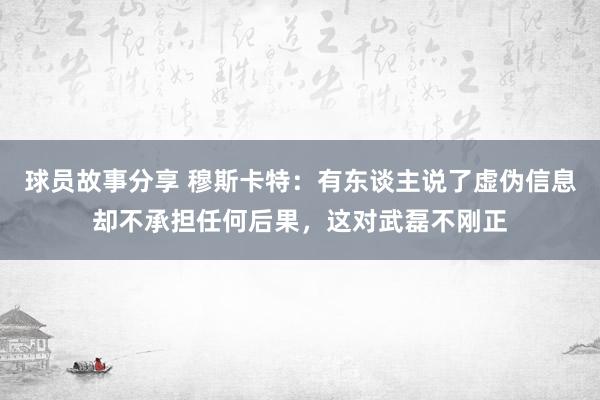 球员故事分享 穆斯卡特：有东谈主说了虚伪信息却不承担任何后果，这对武磊不刚正