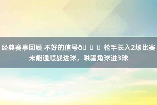 经典赛事回顾 不好的信号😕枪手长入2场比赛未能通顺战进球，哄骗角球进3球