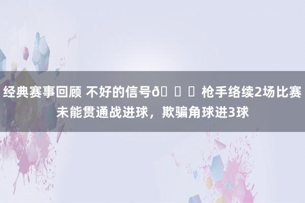 经典赛事回顾 不好的信号😕枪手络续2场比赛未能贯通战进球，欺骗角球进3球