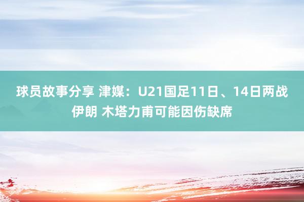 球员故事分享 津媒：U21国足11日、14日两战伊朗 木塔力甫可能因伤缺席