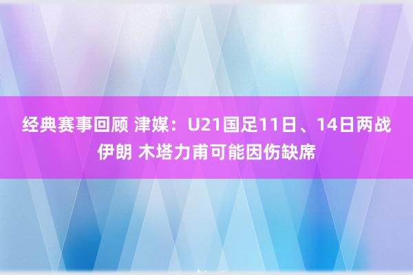 经典赛事回顾 津媒：U21国足11日、14日两战伊朗 木塔力甫可能因伤缺席