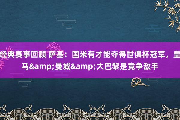 经典赛事回顾 萨基：国米有才能夺得世俱杯冠军，皇马&曼城&大巴黎是竞争敌手