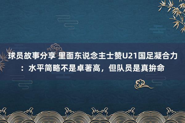 球员故事分享 里面东说念主士赞U21国足凝合力：水平简略不是卓著高，但队员是真拚命