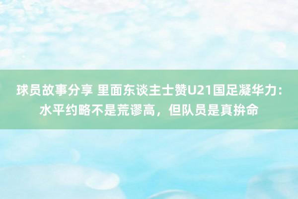 球员故事分享 里面东谈主士赞U21国足凝华力：水平约略不是荒谬高，但队员是真拚命