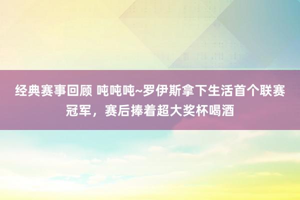 经典赛事回顾 吨吨吨~罗伊斯拿下生活首个联赛冠军，赛后捧着超大奖杯喝酒