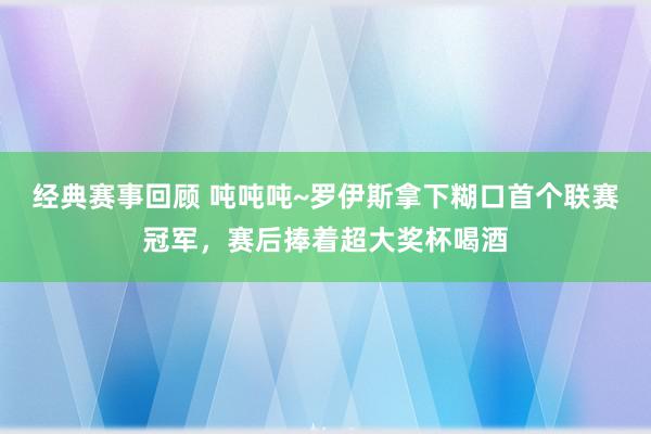 经典赛事回顾 吨吨吨~罗伊斯拿下糊口首个联赛冠军，赛后捧着超大奖杯喝酒