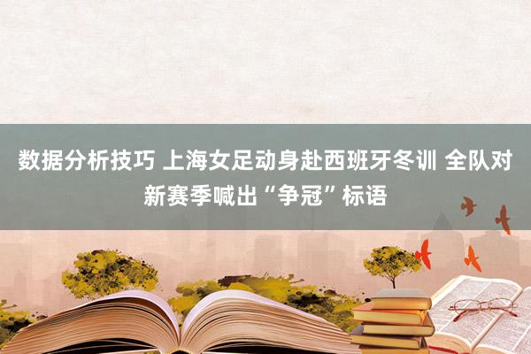 数据分析技巧 上海女足动身赴西班牙冬训 全队对新赛季喊出“争冠”标语