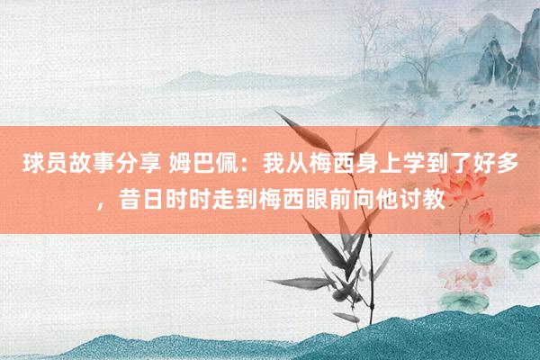 球员故事分享 姆巴佩：我从梅西身上学到了好多，昔日时时走到梅西眼前向他讨教