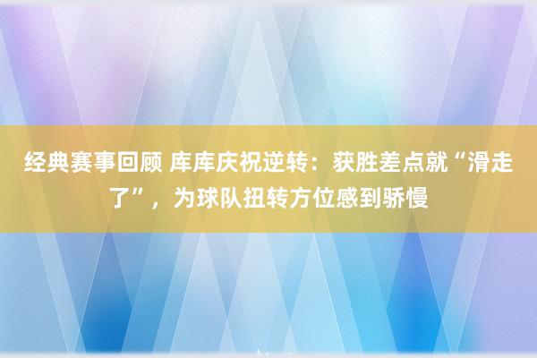 经典赛事回顾 库库庆祝逆转：获胜差点就“滑走了”，为球队扭转方位感到骄慢