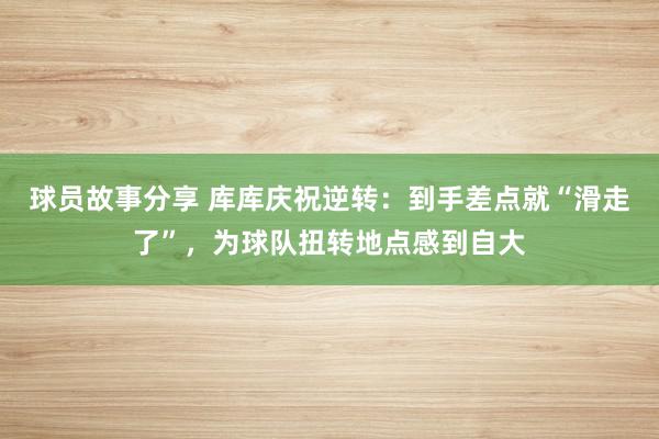 球员故事分享 库库庆祝逆转：到手差点就“滑走了”，为球队扭转地点感到自大