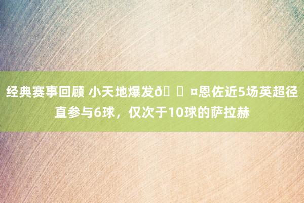 经典赛事回顾 小天地爆发😤恩佐近5场英超径直参与6球，仅次于10球的萨拉赫