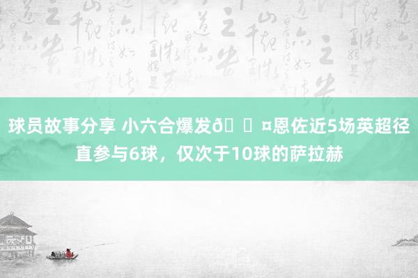 球员故事分享 小六合爆发😤恩佐近5场英超径直参与6球，仅次于10球的萨拉赫