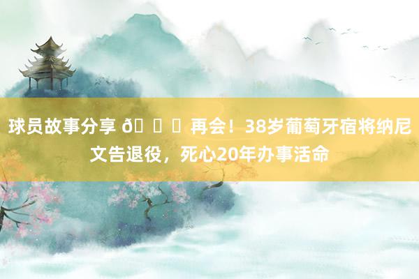 球员故事分享 👋再会！38岁葡萄牙宿将纳尼文告退役，死心20年办事活命