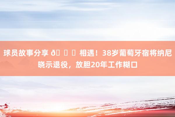 球员故事分享 👋相遇！38岁葡萄牙宿将纳尼晓示退役，放胆20年工作糊口