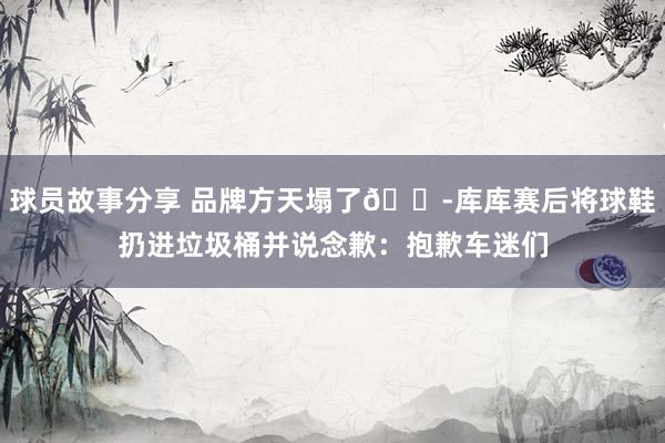 球员故事分享 品牌方天塌了😭库库赛后将球鞋扔进垃圾桶并说念歉：抱歉车迷们