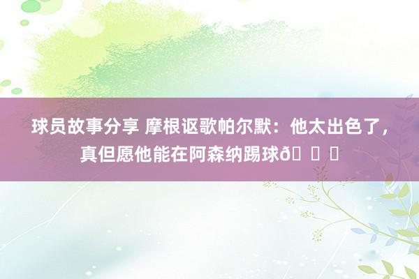 球员故事分享 摩根讴歌帕尔默：他太出色了，真但愿他能在阿森纳踢球👍