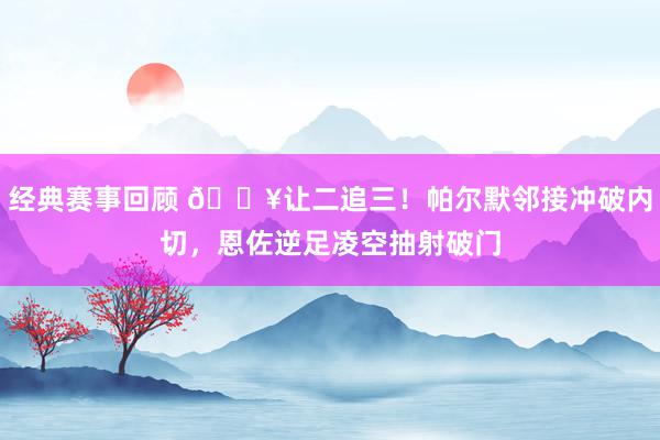 经典赛事回顾 💥让二追三！帕尔默邻接冲破内切，恩佐逆足凌空抽射破门