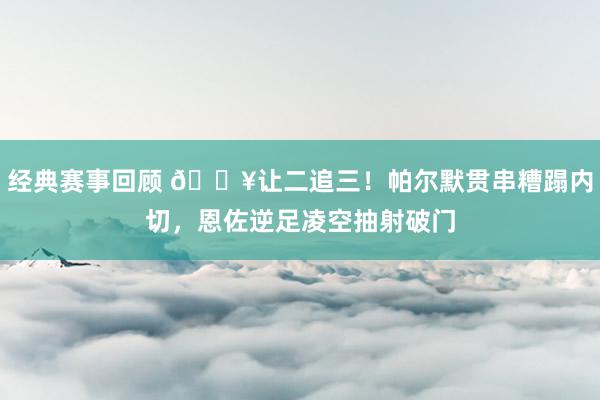 经典赛事回顾 💥让二追三！帕尔默贯串糟蹋内切，恩佐逆足凌空抽射破门