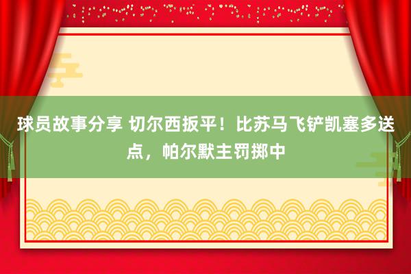 球员故事分享 切尔西扳平！比苏马飞铲凯塞多送点，帕尔默主罚掷中