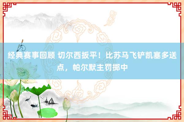 经典赛事回顾 切尔西扳平！比苏马飞铲凯塞多送点，帕尔默主罚掷中