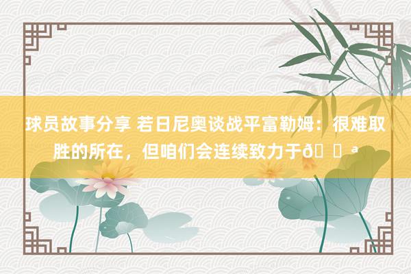 球员故事分享 若日尼奥谈战平富勒姆：很难取胜的所在，但咱们会连续致力于💪