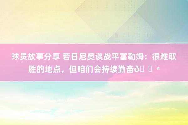 球员故事分享 若日尼奥谈战平富勒姆：很难取胜的地点，但咱们会持续勤奋💪