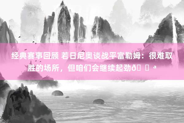 经典赛事回顾 若日尼奥谈战平富勒姆：很难取胜的场所，但咱们会继续起劲💪