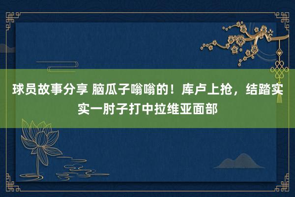 球员故事分享 脑瓜子嗡嗡的！库卢上抢，结踏实实一肘子打中拉维亚面部