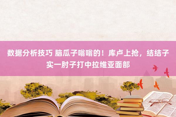 数据分析技巧 脑瓜子嗡嗡的！库卢上抢，结结子实一肘子打中拉维亚面部